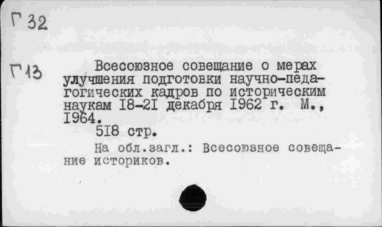 ﻿г 32
газ
Всесоюзное совещание о мерах улучшения подготовки научно-педагогических кадров по историческим наукам 18-21 декабря 1962 г. М,, 1964._
518 стр.
На обл.загл.: Всесоюзное совещание историков.